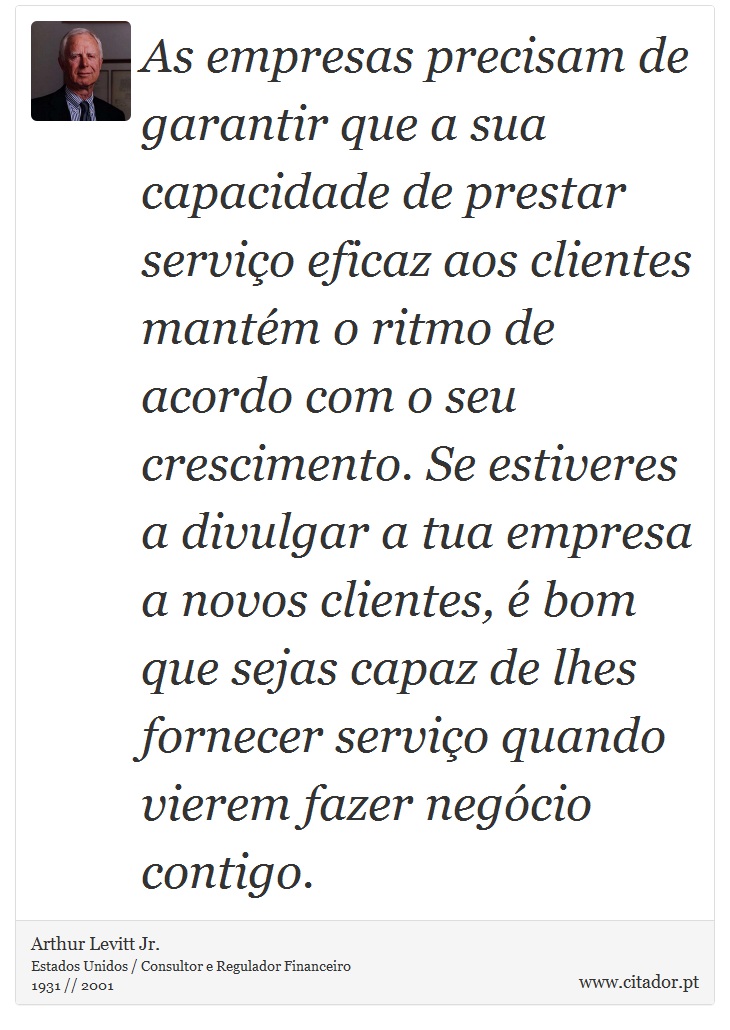 As empresas precisam de garantir que a sua capacidade de prestar serviço eficaz aos clientes mantém o ritmo de acordo com o seu crescimento. Se estiveres a divulgar a tua empresa a novos clientes, é bom que sejas capaz de lhes fornecer serviço quando vierem fazer negócio contigo. - Arthur Levitt Jr. - Frases