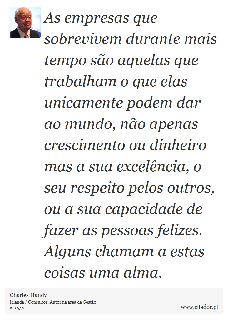 As empresas que sobrevivem durante mais tempo são aquelas que trabalham o que elas unicamente podem dar ao mundo, não apenas crescimento ou dinheiro mas a sua excelência, o seu respeito pelos outros, ou a sua capacidade de fazer as pessoas felizes. Alguns chamam a estas coisas uma alma. - Charles Handy - Frases