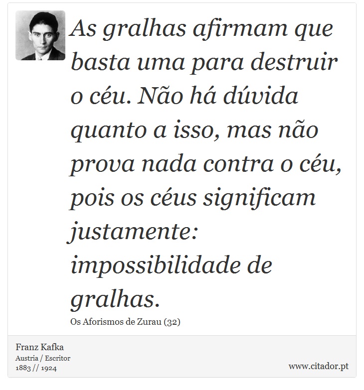 As gralhas afirmam que basta uma para destruir o céu. Não há dúvida quanto a isso, mas não prova nada contra o céu, pois os céus significam justamente: impossibilidade de gralhas. - Franz Kafka - Frases