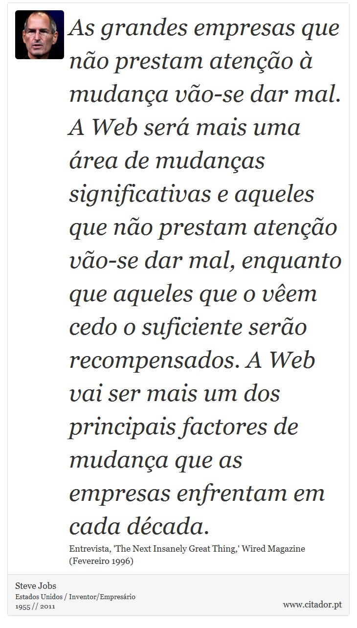 As grandes empresas que não prestam atenção à mudança vão-se dar mal. A Web será mais uma área de mudanças significativas e aqueles que não prestam atenção vão-se dar mal, enquanto que aqueles que o vêem cedo o suficiente serão recompensados. A Web vai ser mais um dos principais factores de mudança que as empresas enfrentam em cada década. - Steve Jobs - Frases