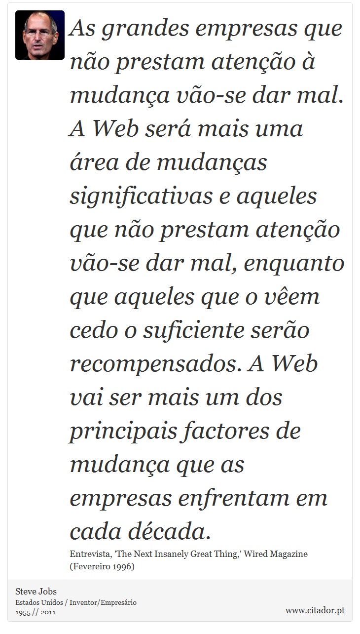 As grandes empresas que no prestam ateno  mudana vo-se dar mal. A Web ser mais uma rea de mudanas significativas e aqueles que no prestam ateno vo-se dar mal, enquanto que aqueles que o vem cedo o suficiente sero recompensados. A Web vai ser mais um dos principais factores de mudana que as empresas enfrentam em cada dcada. - Steve Jobs - Frases