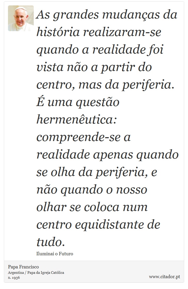As grandes mudanças da história realizaram-se quando a realidade foi vista não a partir do centro, mas da periferia. É uma questão hermenêutica: compreende-se a realidade apenas quando se olha da periferia, e não quando o nosso olhar se coloca num centro equidistante de tudo. - Papa Francisco - Frases
