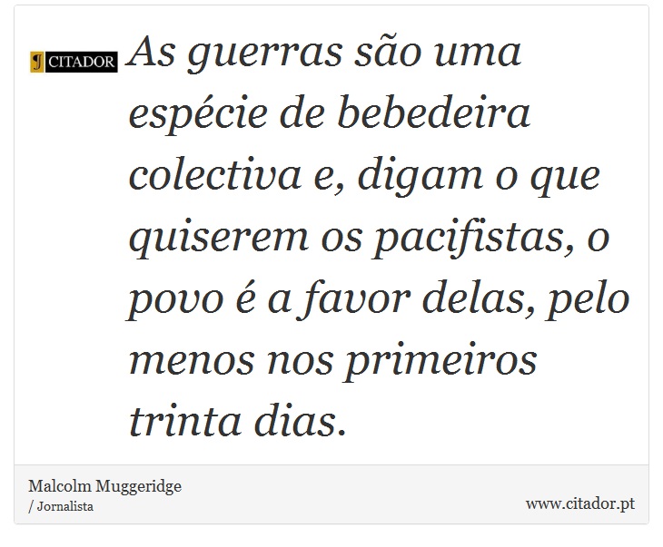 As guerras são uma espécie de bebedeira colectiva e, digam o que quiserem os pacifistas, o povo é a favor delas, pelo menos nos primeiros trinta dias. - Malcolm Muggeridge - Frases