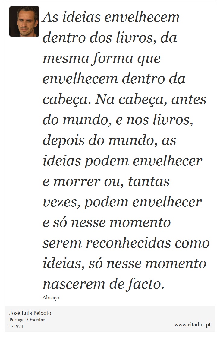 As ideias envelhecem dentro dos livros, da mesma forma que envelhecem dentro da cabeça. Na cabeça, antes do mundo, e nos livros, depois do mundo, as ideias podem envelhecer e morrer ou, tantas vezes, podem envelhecer e só nesse momento serem reconhecidas como ideias, só nesse momento nascerem de facto. - José Luís Peixoto - Frases