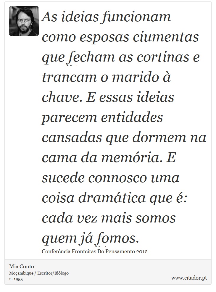 As ideias funcionam como esposas ciumentas que fecham as cortinas e trancam o marido à chave. E essas ideias parecem entidades cansadas que dormem na cama da memória. E sucede connosco uma coisa dramática que é: cada vez mais somos quem já fomos. - Mia Couto - Frases