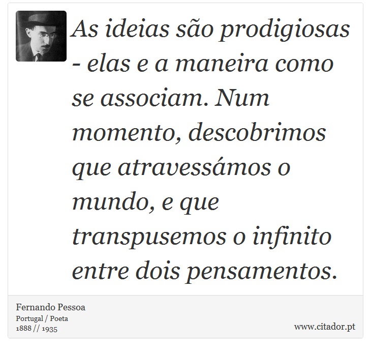 As ideias são prodigiosas - elas e a maneira como se associam. Num momento, descobrimos que atravessámos o mundo, e que transpusemos o infinito entre dois pensamentos. - Fernando Pessoa - Frases