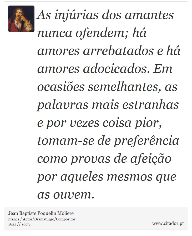 As injúrias dos amantes nunca ofendem; há amores arrebatados e há amores adocicados. Em ocasiões semelhantes, as palavras mais estranhas e por vezes coisa pior, tomam-se de preferência como provas de afeição por aqueles mesmos que as ouvem. - Jean Baptiste Poquelin Molière - Frases