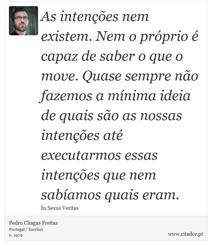 As intenções nem existem. Nem o próprio é capaz de saber o que o move. Quase sempre não fazemos a mínima ideia de quais são as nossas intenções até executarmos essas intenções que nem sabíamos quais eram. - Pedro Chagas Freitas - Frases