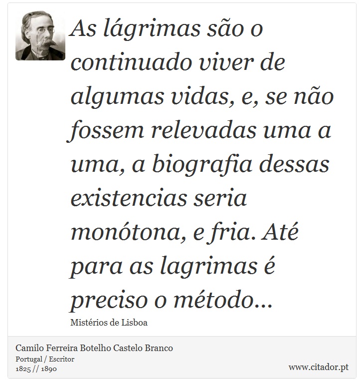 As lágrimas são o continuado viver de algumas vidas, e, se não fossem relevadas uma a uma, a biografia dessas existencias seria monótona, e fria. Até para as lagrimas é preciso o método... - Camilo Ferreira Botelho Castelo Branco - Frases