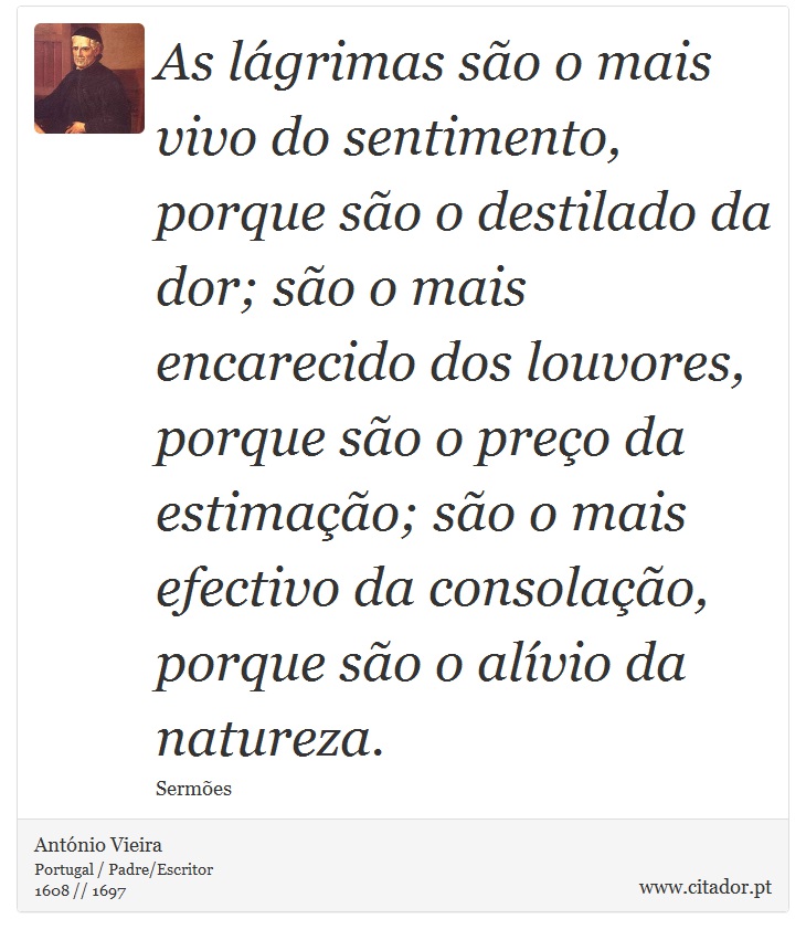 As lágrimas são o mais vivo do sentimento, porque são o destilado da dor; são o mais encarecido dos louvores, porque são o preço da estimação; são o mais efectivo da consolação, porque são o alívio da natureza. - António Vieira - Frases