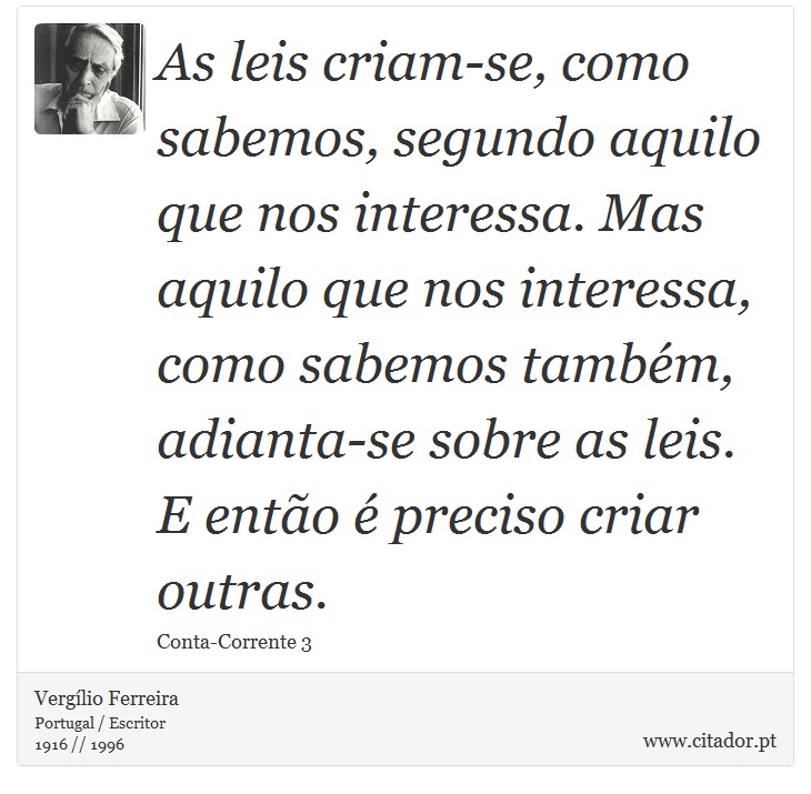As leis criam-se, como sabemos, segundo aquilo que nos interessa. Mas aquilo que nos interessa, como sabemos também, adianta-se sobre as leis. E então é preciso criar outras. - Vergílio Ferreira - Frases