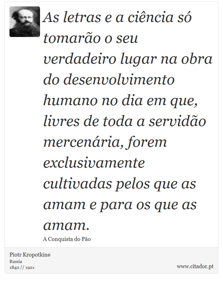 As letras e a ciência só tomarão o seu verdadeiro lugar na obra do desenvolvimento humano no dia em que, livres de toda a servidão mercenária, forem exclusivamente cultivadas pelos que as amam e para os que as amam. - Piotr Kropotkine - Frases