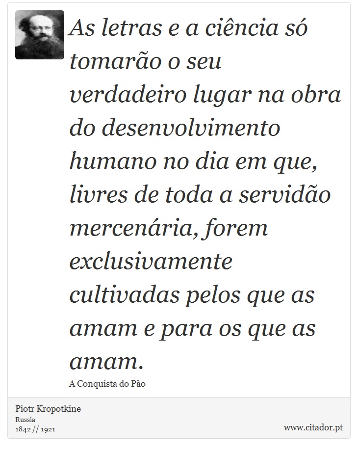 As letras e a cincia s tomaro o seu verdadeiro lugar na obra do desenvolvimento humano no dia em que, livres de toda a servido mercenria, forem exclusivamente cultivadas pelos que as amam e para os que as amam. - Piotr Kropotkine - Frases