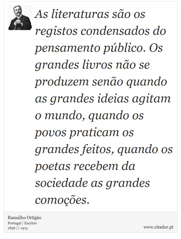 As literaturas são os registos condensados do pensamento público. Os grandes livros não se produzem senão quando as grandes ideias agitam o mundo, quando os povos praticam os grandes feitos, quando os poetas recebem da sociedade as grandes comoções. - Ramalho Ortigão - Frases