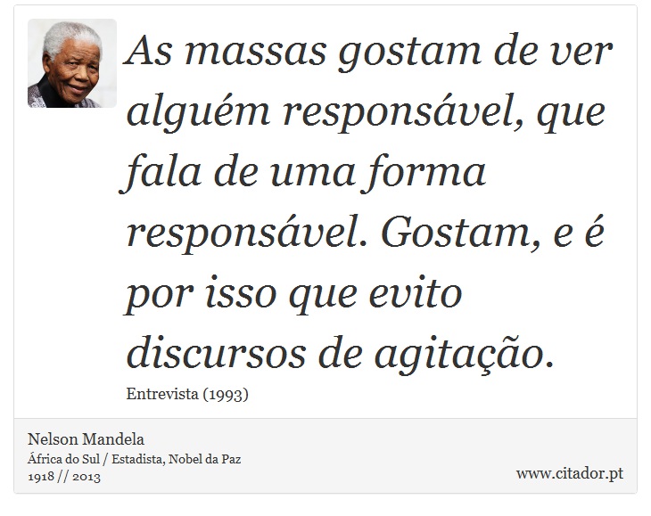As massas gostam de ver alguém responsável, que fala de uma forma responsável. Gostam, e é por isso que evito discursos de agitação. - Nelson Mandela - Frases