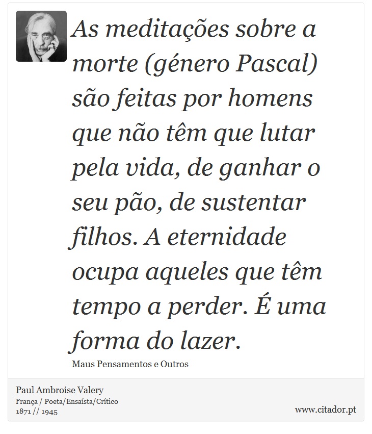As meditações sobre a morte (género Pascal) são feitas por homens que não têm que lutar pela vida, de ganhar o seu pão, de sustentar filhos. A eternidade ocupa aqueles que têm tempo a perder. É uma forma do lazer. - Paul Ambroise Valery - Frases