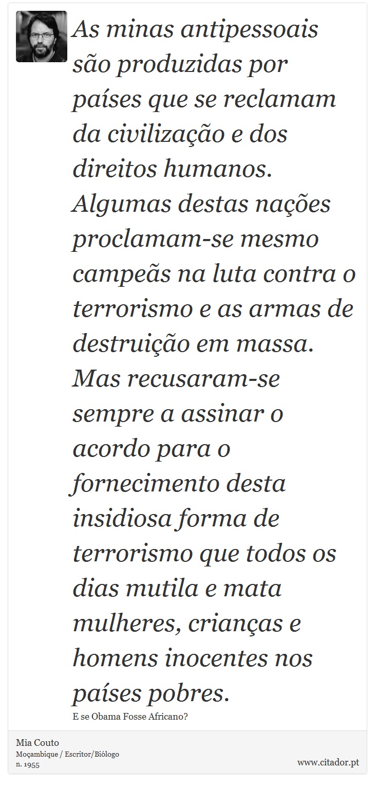 As minas antipessoais são produzidas por países que se reclamam da civilização e dos direitos humanos. Algumas destas nações proclamam-se mesmo campeãs na luta contra o terrorismo e as armas de destruição em massa. Mas recusaram-se sempre a assinar o acordo para o fornecimento desta insidiosa forma de terrorismo que todos os dias mutila e mata mulheres, crianças e homens inocentes nos países pobres. - Mia Couto - Frases