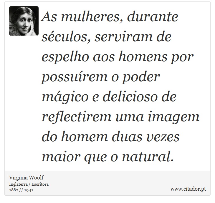 As mulheres, durante séculos, serviram de espelho aos homens por possuírem o poder mágico e delicioso de reflectirem uma imagem do homem duas vezes maior que o natural. - Virginia Woolf - Frases