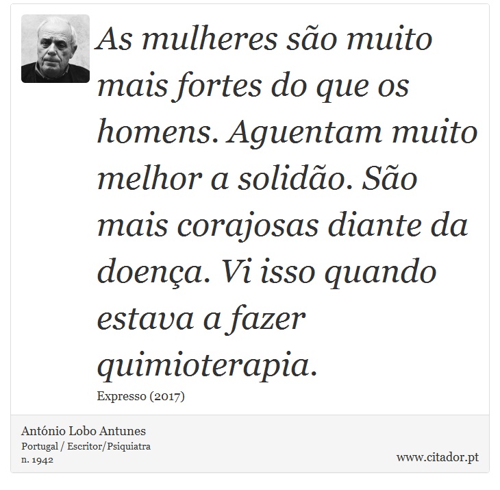 As mulheres são muito mais fortes do que os homens. Aguentam muito melhor a solidão. São mais corajosas diante da doença. Vi isso quando estava a fazer quimioterapia. - António Lobo Antunes - Frases