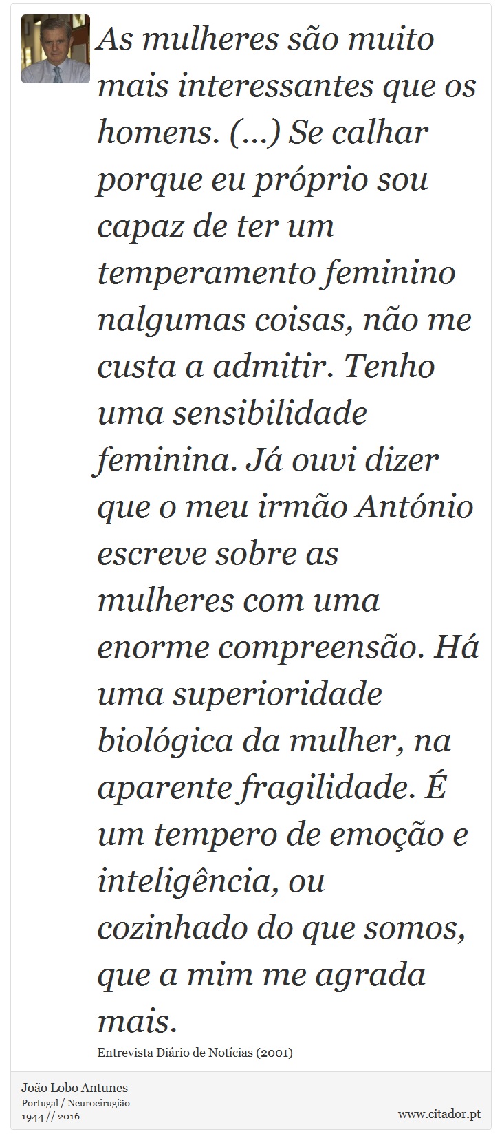 As mulheres são muito mais interessantes que os homens. (...) Se calhar porque eu próprio sou capaz de ter um temperamento feminino nalgumas coisas, não me custa a admitir. Tenho uma sensibilidade feminina. Já ouvi dizer que o meu irmão António escreve sobre as mulheres com uma enorme compreensão. Há uma superioridade biológica da mulher, na aparente fragilidade. É um tempero de emoção e inteligência, ou cozinhado do que somos, que a mim me agrada mais. - João Lobo Antunes - Frases
