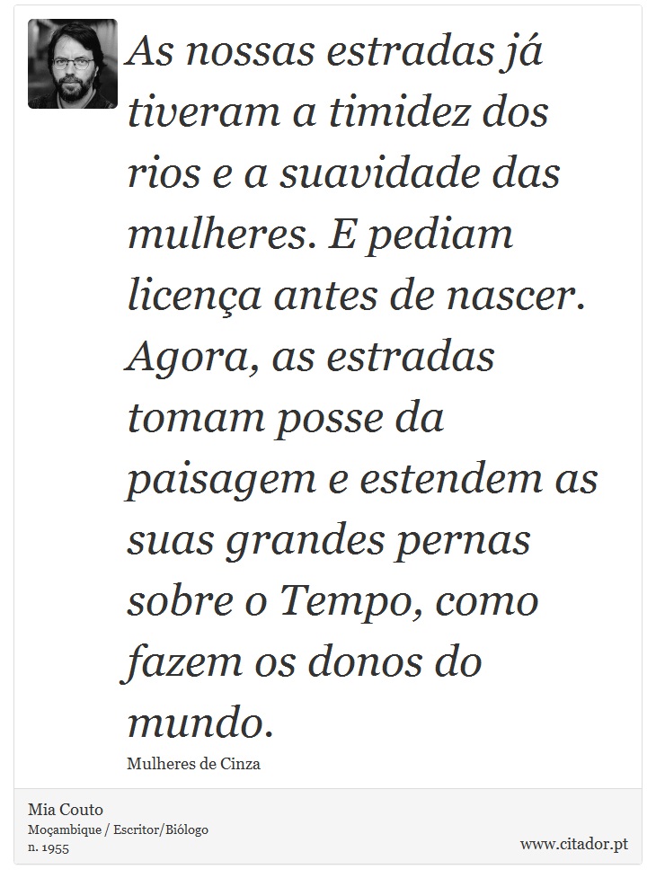 As nossas estradas já tiveram a timidez dos rios e a suavidade das mulheres. E pediam licença antes de nascer. Agora, as estradas tomam posse da paisagem e estendem as suas grandes pernas sobre o Tempo, como fazem os donos do mundo. - Mia Couto - Frases