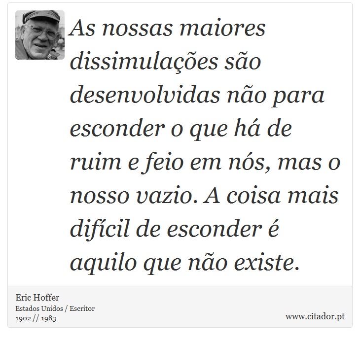 As nossas maiores dissimulações são desenvolvidas não para esconder o que há de ruim e feio em nós, mas o nosso vazio. A coisa mais difícil de esconder é aquilo que não existe. - Eric Hoffer - Frases