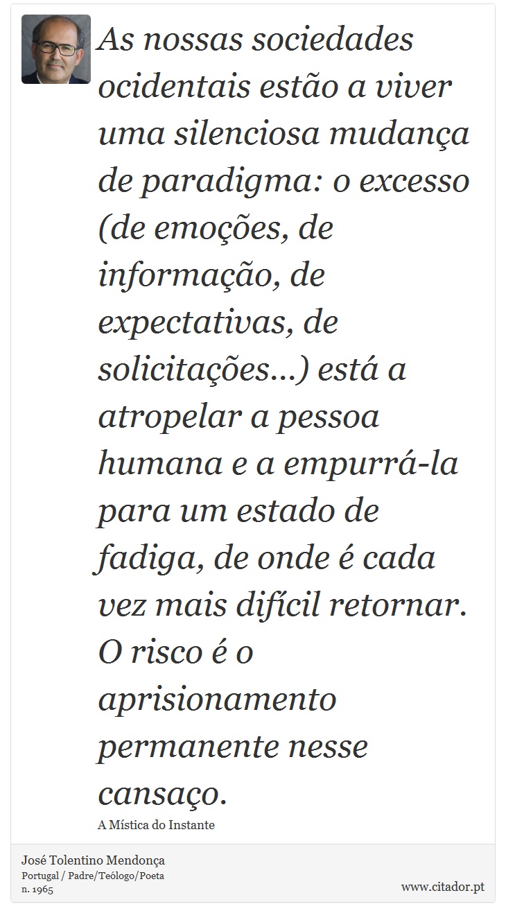 As nossas sociedades ocidentais estão a viver uma silenciosa mudança de paradigma: o excesso (de emoções, de informação, de expectativas, de solicitações...) está a atropelar a pessoa humana e a empurrá-la para um estado de fadiga, de onde é cada vez mais difícil retornar. O risco é o aprisionamento permanente nesse cansaço. - José Tolentino Mendonça - Frases