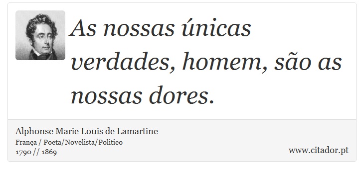 As nossas únicas verdades, homem, são as nossas dores. - Alphonse Marie Louis de Lamartine - Frases