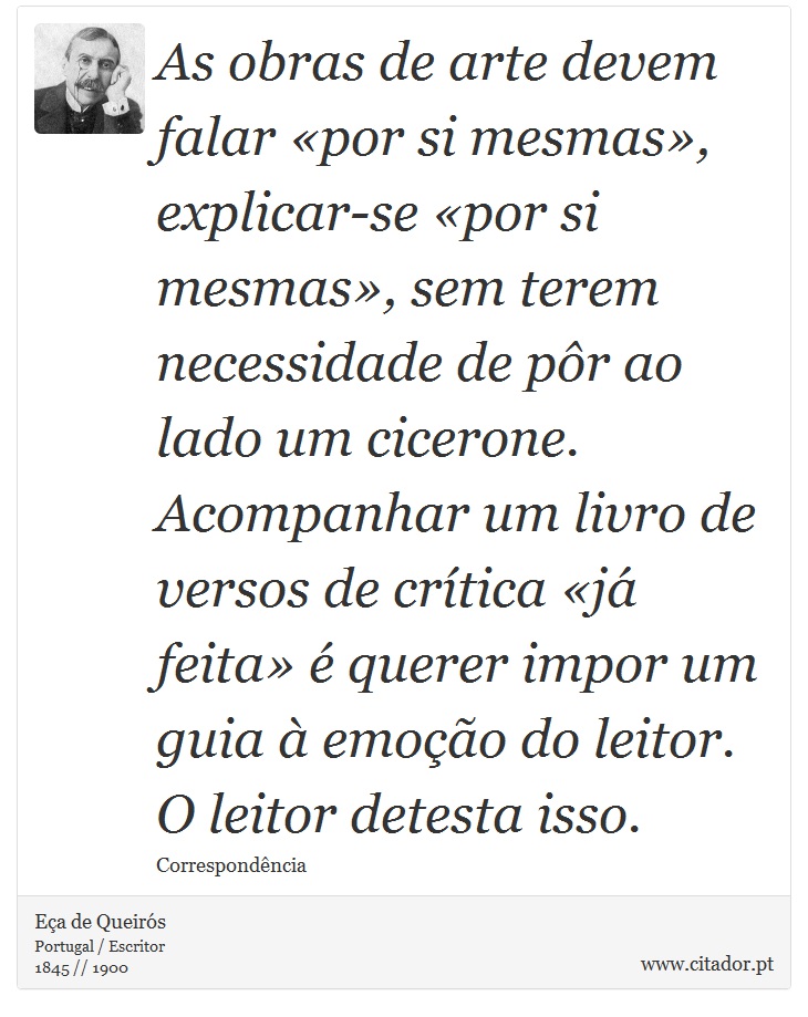 As obras de arte devem falar «por si mesmas», explicar-se «por si mesmas», sem terem necessidade de pôr ao lado um cicerone. Acompanhar um livro de versos de crítica «já feita» é querer impor um guia à emoção do leitor. O leitor detesta isso. - Eça de Queirós - Frases