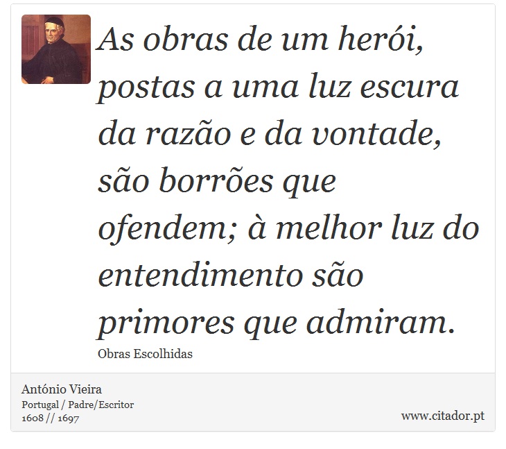 As obras de um herói, postas a uma luz escura da razão e da vontade, são borrões que ofendem; à melhor luz do entendimento são primores que admiram. - António Vieira - Frases