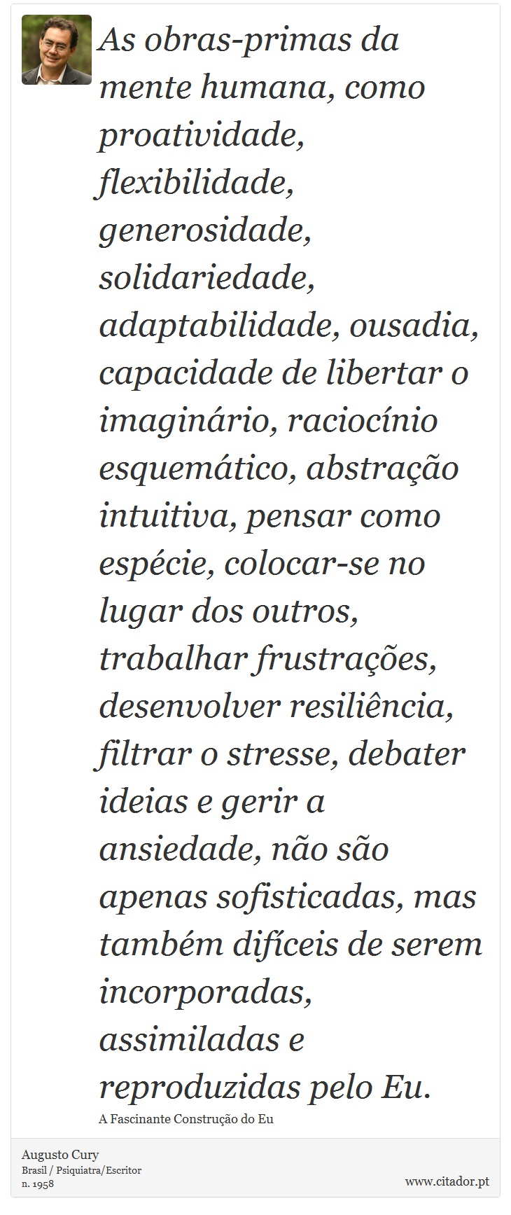 As obras-primas da mente humana, como proatividade, flexibilidade, generosidade, solidariedade, adaptabilidade, ousadia, capacidade de libertar o imaginário, raciocínio esquemático, abstração intuitiva, pensar como espécie, colocar-se no lugar dos outros, trabalhar frustrações, desenvolver resiliência, filtrar o stresse, debater ideias e gerir a ansiedade, não são apenas sofisticadas, mas também difíceis de serem incorporadas, assimiladas e reproduzidas pelo Eu. - Augusto Cury - Frases