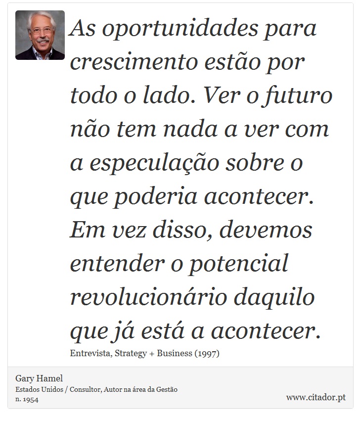 As oportunidades para crescimento estão por todo o lado. Ver o futuro não tem nada a ver com a especulação sobre o que poderia acontecer. Em vez disso, devemos entender o potencial revolucionário daquilo que já está a acontecer. - Gary Hamel - Frases