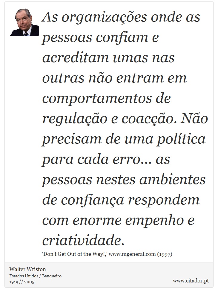 As organizações onde as pessoas confiam e acreditam umas nas outras não entram em comportamentos de regulação e coacção. Não precisam de uma política para cada erro... as pessoas nestes ambientes de confiança respondem com enorme empenho e criatividade. - Walter Wriston - Frases