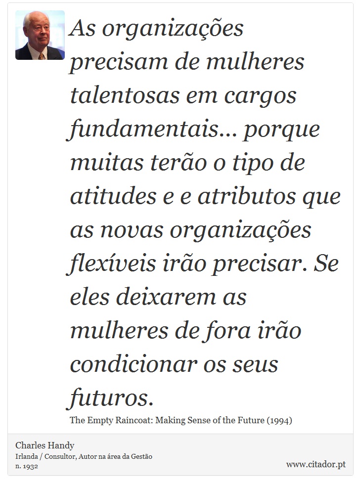 As organizações precisam de mulheres talentosas em cargos fundamentais... porque muitas terão o tipo de atitudes e e atributos que as novas organizações flexíveis irão precisar. Se eles deixarem as mulheres de fora irão condicionar os seus futuros. - Charles Handy - Frases