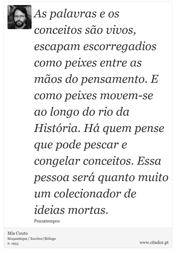 As palavras e os conceitos são vivos, escapam escorregadios como peixes entre as mãos do pensamento. E como peixes movem-se ao longo do rio da História. Há quem pense que pode pescar e congelar conceitos. Essa pessoa será quanto muito um colecionador de ideias mortas. - Mia Couto - Frases