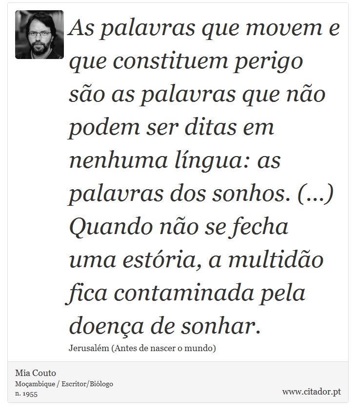 As palavras que movem e que constituem perigo são as palavras que não podem ser ditas em nenhuma língua: as palavras dos sonhos. (...) Quando não se fecha uma estória, a multidão fica contaminada pela doença de sonhar. - Mia Couto - Frases