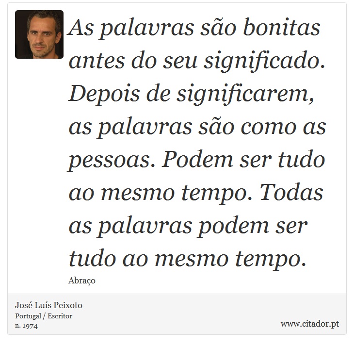 As palavras são bonitas antes do seu significado. Depois de significarem, as palavras são como as pessoas. Podem ser tudo ao mesmo tempo. Todas as palavras podem ser tudo ao mesmo tempo. - José Luís Peixoto - Frases
