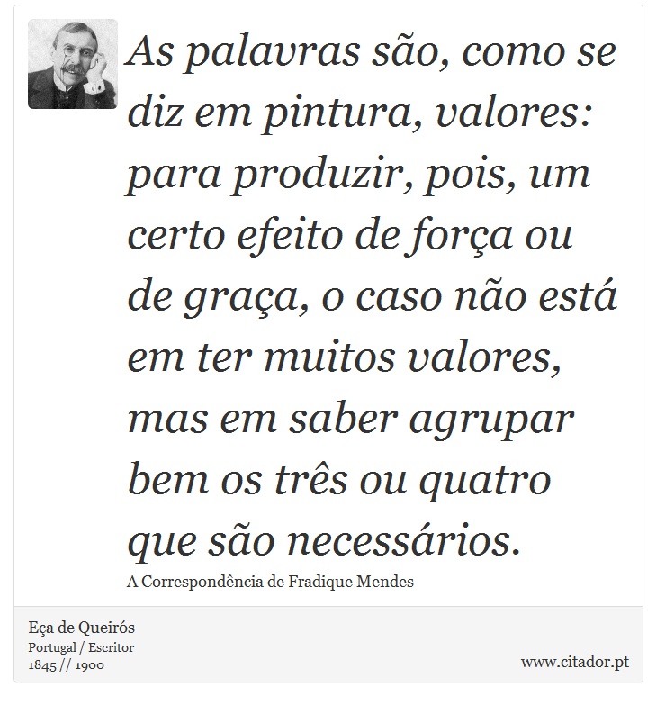 As palavras são, como se diz em pintura, valores: para produzir, pois, um certo efeito de força ou de graça, o caso não está em ter muitos valores, mas em saber agrupar bem os três ou quatro que são necessários. - Eça de Queirós - Frases