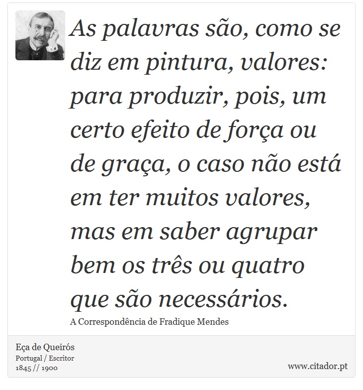 As palavras so, como se diz em pintura, valores: para produzir, pois, um certo efeito de fora ou de graa, o caso no est em ter muitos valores, mas em saber agrupar bem os trs ou quatro que so necessrios. - Ea de Queirs - Frases