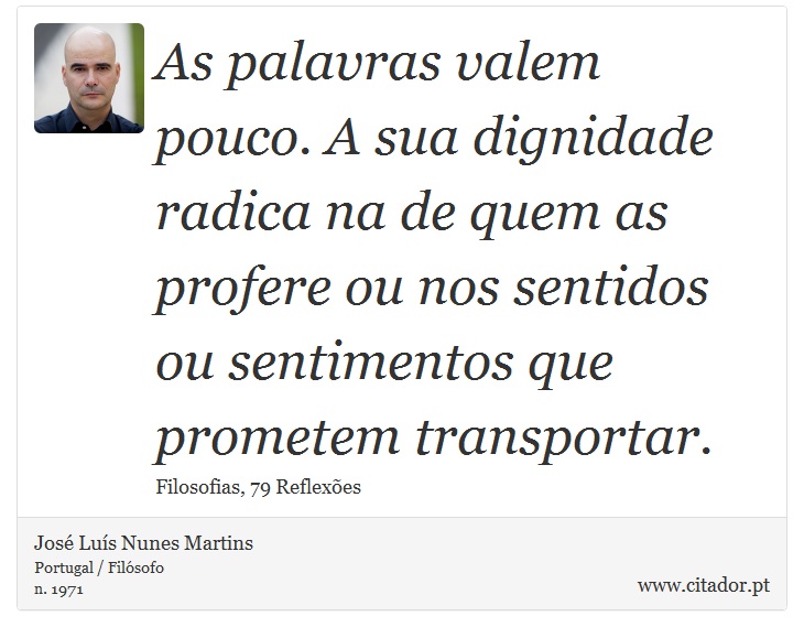 As palavras valem pouco. A sua dignidade radica na de quem as profere ou nos sentidos ou sentimentos que prometem transportar. - José Luís Nunes Martins - Frases
