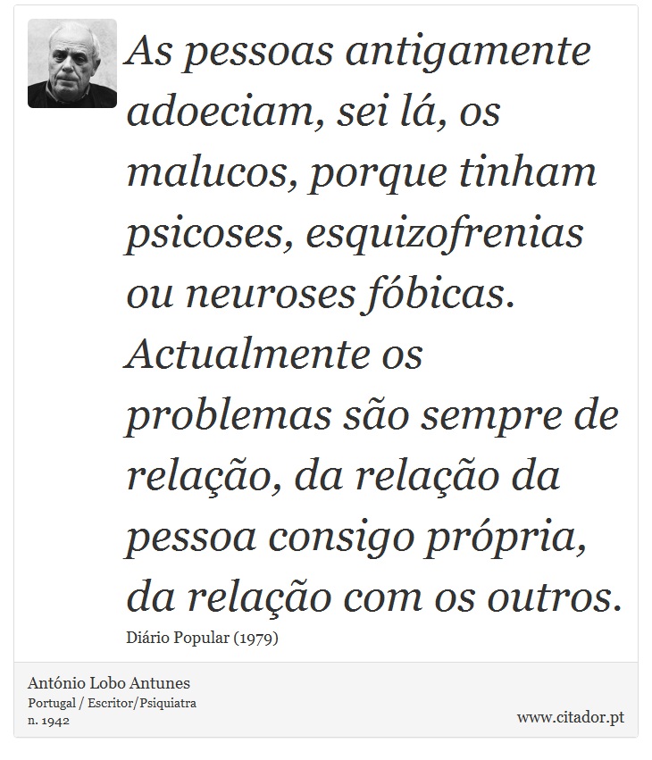 As pessoas antigamente adoeciam, sei lá, os malucos, porque tinham psicoses, esquizofrenias ou neuroses fóbicas. Actualmente os problemas são sempre de relação, da relação da pessoa consigo própria, da relação com os outros. - António Lobo Antunes - Frases
