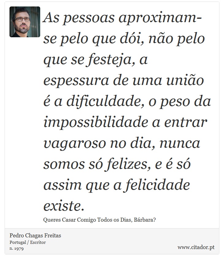 As pessoas aproximam-se pelo que dói, não pelo que se festeja, a espessura de uma união é a dificuldade, o peso da impossibilidade a entrar vagaroso no dia, nunca somos só felizes, e é só assim que a felicidade existe. - Pedro Chagas Freitas - Frases