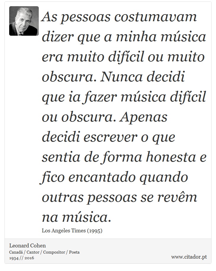 As pessoas costumavam dizer que a minha música era muito difícil ou muito obscura. Nunca decidi que ia fazer música difícil ou obscura. Apenas decidi escrever o que sentia de forma honesta e fico encantado quando outras pessoas se revêm na música. - Leonard Cohen - Frases