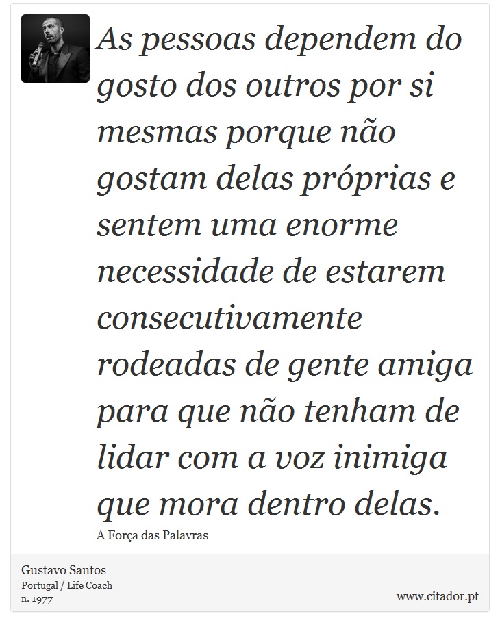 As pessoas dependem do gosto dos outros por si mesmas porque não gostam delas próprias e sentem uma enorme necessidade de estarem consecutivamente rodeadas de gente amiga para que não tenham de lidar com a voz inimiga que mora dentro delas. - Gustavo Santos - Frases