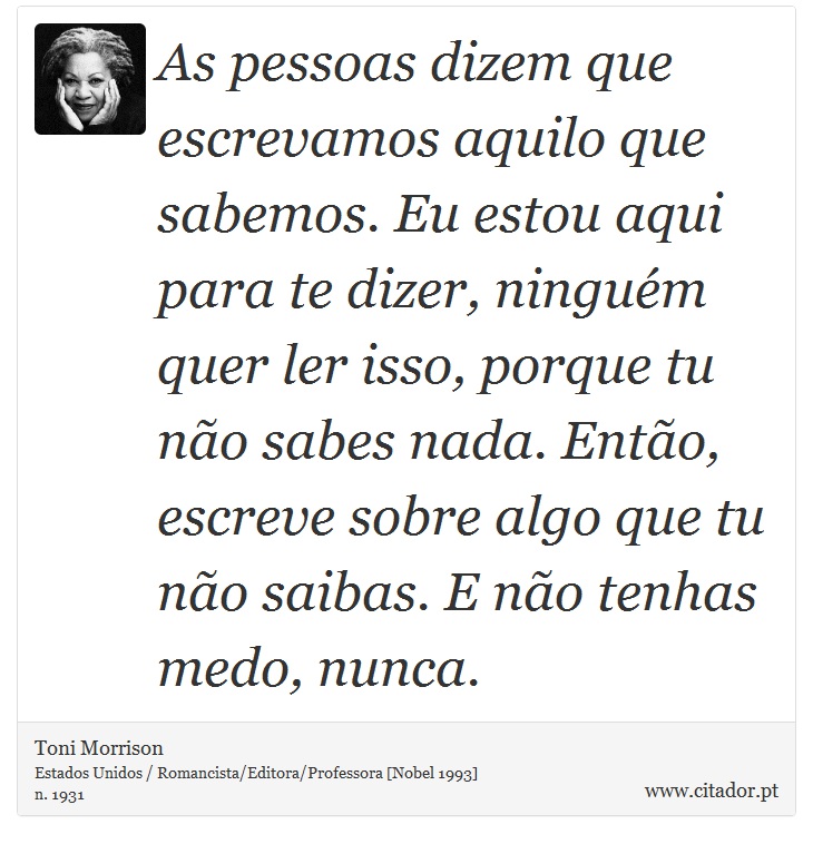 As pessoas dizem que escrevamos aquilo que sabemos. Eu estou aqui para te dizer, ninguém quer ler isso, porque tu não sabes nada. Então, escreve sobre algo que tu não saibas. E não tenhas medo, nunca. - Toni Morrison - Frases