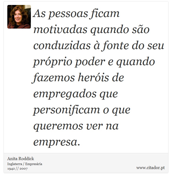As pessoas ficam motivadas quando são conduzidas à fonte do seu próprio poder e quando fazemos heróis de empregados que personificam o que queremos ver na empresa. - Anita Roddick - Frases