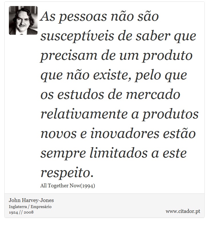 As pessoas não são susceptíveis de saber que precisam de um produto que não existe, pelo que os estudos de mercado relativamente a produtos novos e inovadores estão sempre limitados a este respeito. - John Harvey-Jones - Frases