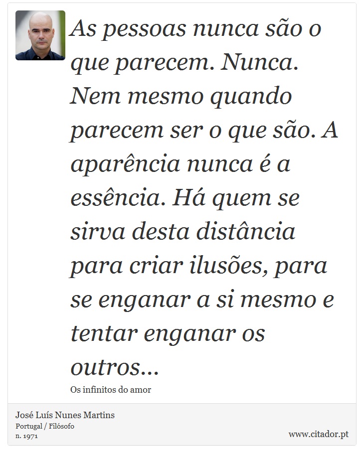 As pessoas nunca são o que parecem. Nunca. Nem mesmo quando parecem ser o que são. A aparência nunca é a essência. Há quem se sirva desta distância para criar ilusões, para se enganar a si mesmo e tentar enganar os outros... - José Luís Nunes Martins - Frases