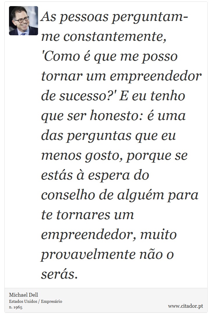 As pessoas perguntam-me constantemente, 'Como é que me posso tornar um empreendedor de sucesso?' E eu tenho que ser honesto: é uma das perguntas que eu menos gosto, porque se estás à espera do conselho de alguém para te tornares um empreendedor, muito provavelmente não o serás. - Michael Dell - Frases
