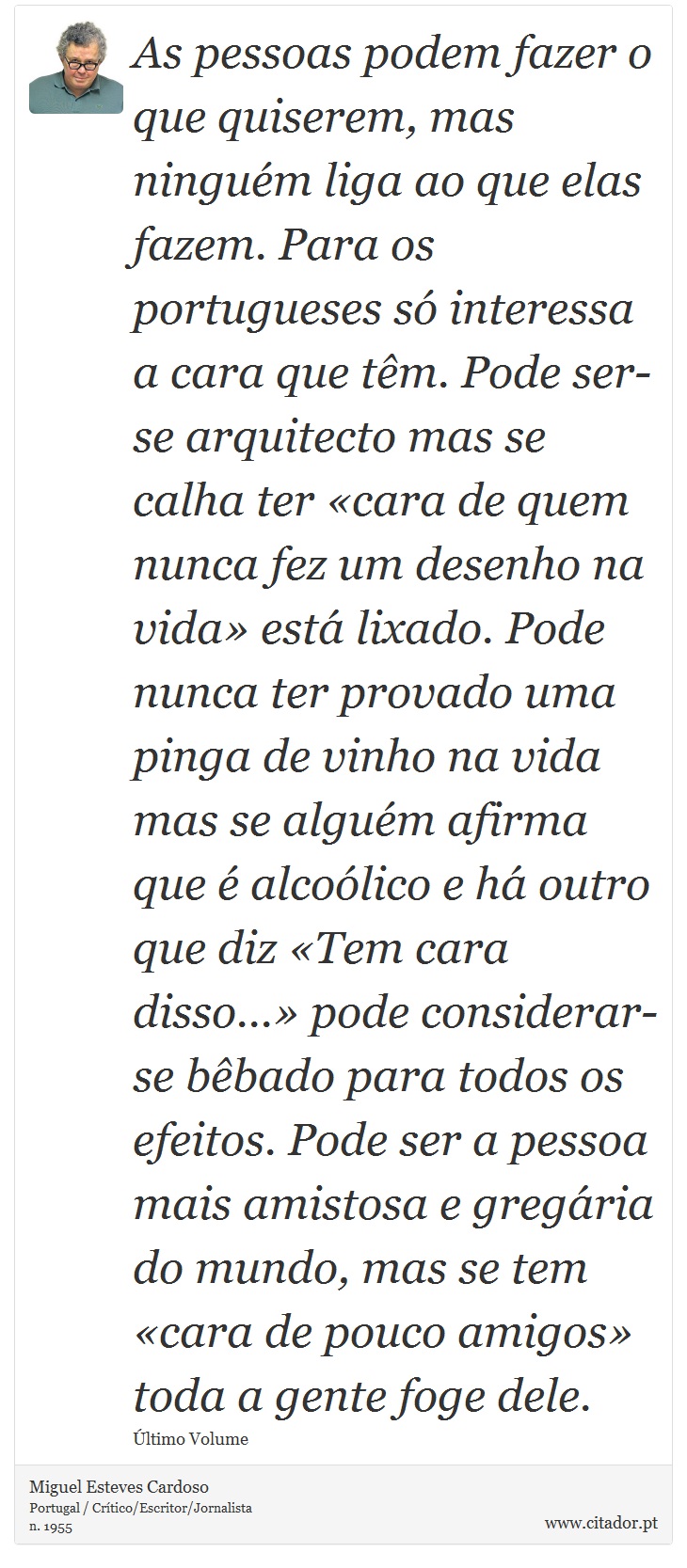 As pessoas podem fazer o que quiserem, mas ninguém liga ao que elas fazem. Para os portugueses só interessa a cara que têm. Pode ser-se arquitecto mas se calha ter «cara de quem nunca fez um desenho na vida» está lixado. Pode nunca ter provado uma pinga de vinho na vida mas se alguém afirma que é alcoólico e há outro que diz «Tem cara disso...» pode considerar-se bêbado para todos os efeitos. Pode ser a pessoa mais amistosa e gregária do mundo, mas se tem «cara de pouco amigos» toda a gente foge dele. - Miguel Esteves Cardoso - Frases